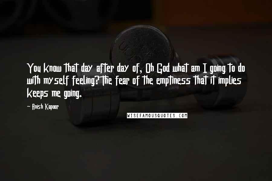 Anish Kapoor Quotes: You know that day after day of, Oh God what am I going to do with myself feeling? The fear of the emptiness that it implies keeps me going.