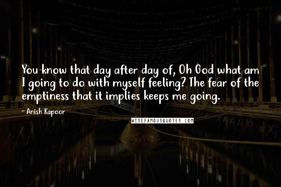 Anish Kapoor Quotes: You know that day after day of, Oh God what am I going to do with myself feeling? The fear of the emptiness that it implies keeps me going.