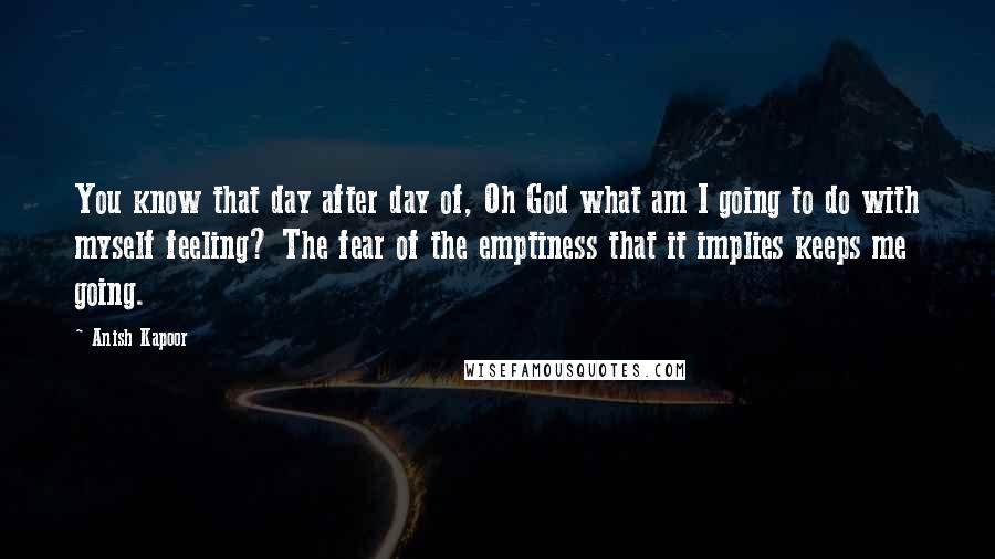 Anish Kapoor Quotes: You know that day after day of, Oh God what am I going to do with myself feeling? The fear of the emptiness that it implies keeps me going.