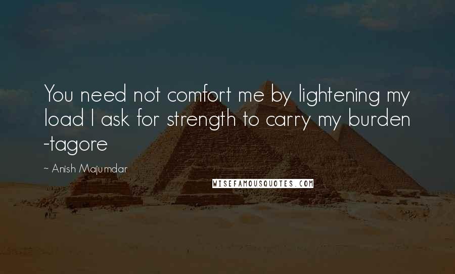 Anish Majumdar Quotes: You need not comfort me by lightening my load I ask for strength to carry my burden -tagore