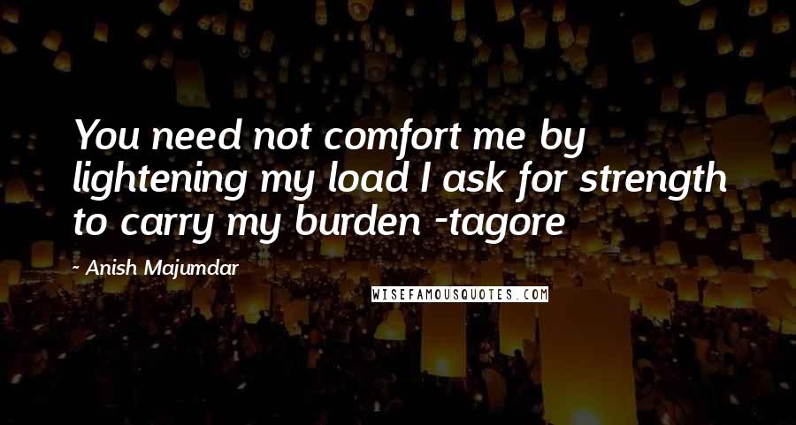 Anish Majumdar Quotes: You need not comfort me by lightening my load I ask for strength to carry my burden -tagore