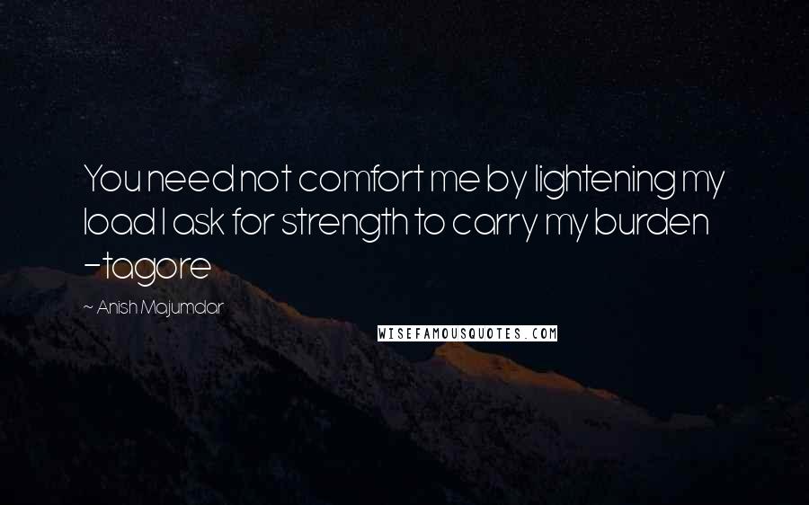 Anish Majumdar Quotes: You need not comfort me by lightening my load I ask for strength to carry my burden -tagore