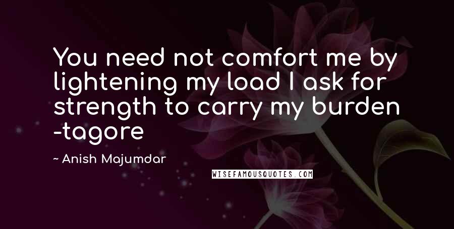 Anish Majumdar Quotes: You need not comfort me by lightening my load I ask for strength to carry my burden -tagore