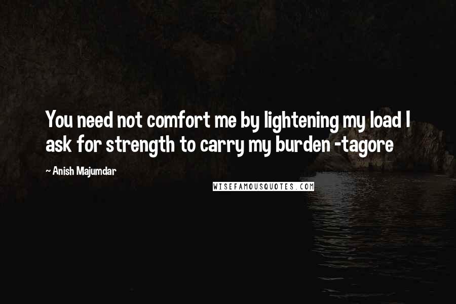 Anish Majumdar Quotes: You need not comfort me by lightening my load I ask for strength to carry my burden -tagore
