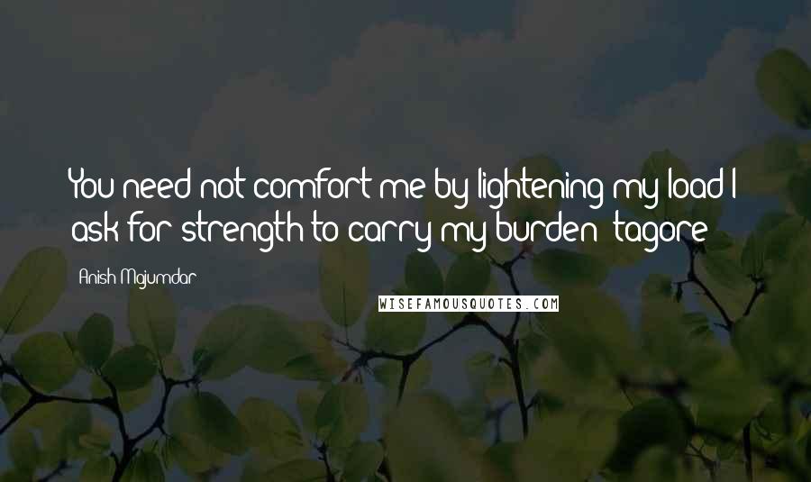 Anish Majumdar Quotes: You need not comfort me by lightening my load I ask for strength to carry my burden -tagore