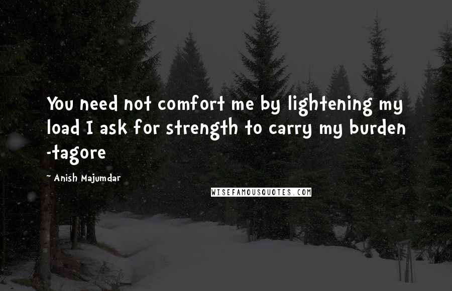 Anish Majumdar Quotes: You need not comfort me by lightening my load I ask for strength to carry my burden -tagore