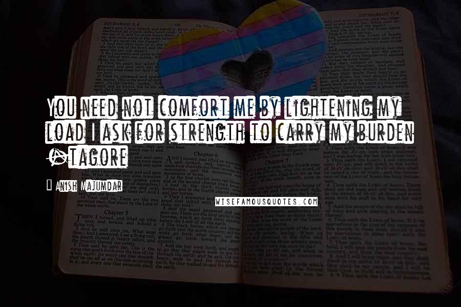 Anish Majumdar Quotes: You need not comfort me by lightening my load I ask for strength to carry my burden -tagore