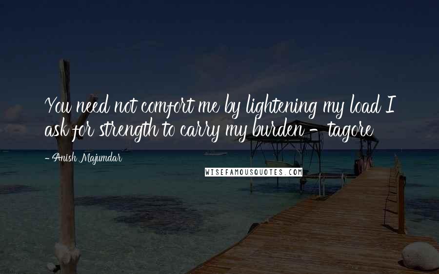 Anish Majumdar Quotes: You need not comfort me by lightening my load I ask for strength to carry my burden -tagore