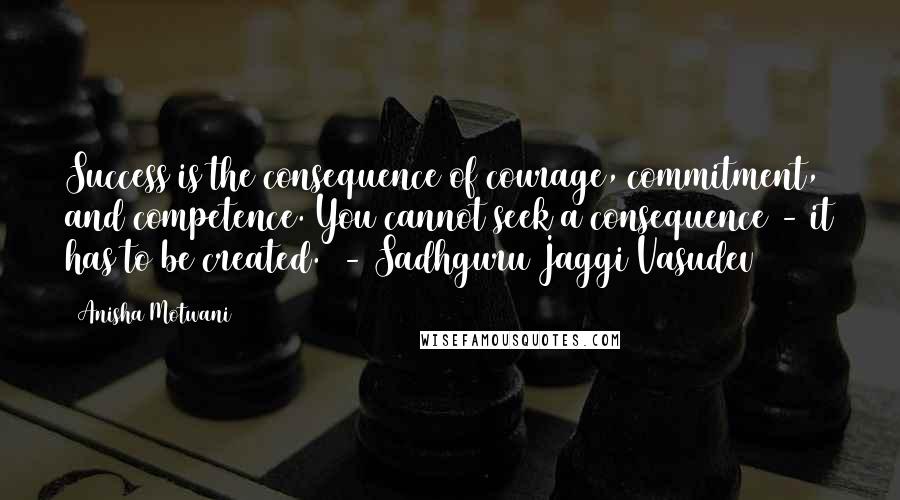 Anisha Motwani Quotes: Success is the consequence of courage, commitment, and competence. You cannot seek a consequence - it has to be created.  - Sadhguru Jaggi Vasudev