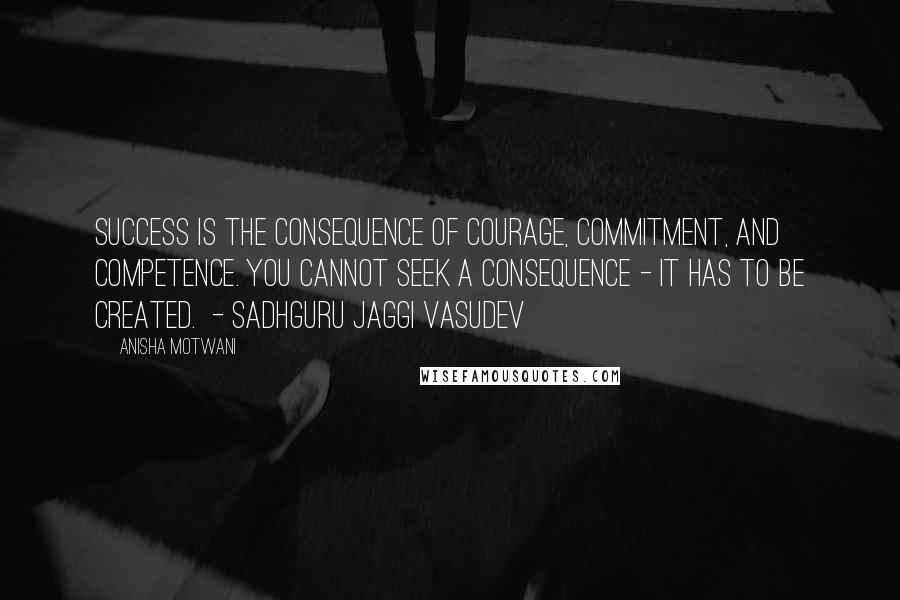 Anisha Motwani Quotes: Success is the consequence of courage, commitment, and competence. You cannot seek a consequence - it has to be created.  - Sadhguru Jaggi Vasudev