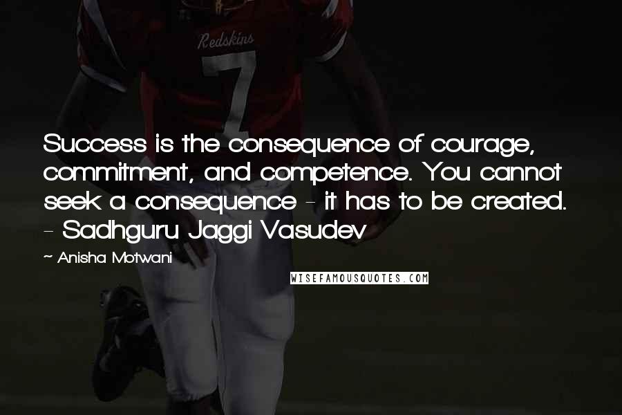 Anisha Motwani Quotes: Success is the consequence of courage, commitment, and competence. You cannot seek a consequence - it has to be created.  - Sadhguru Jaggi Vasudev