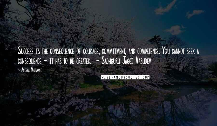 Anisha Motwani Quotes: Success is the consequence of courage, commitment, and competence. You cannot seek a consequence - it has to be created.  - Sadhguru Jaggi Vasudev