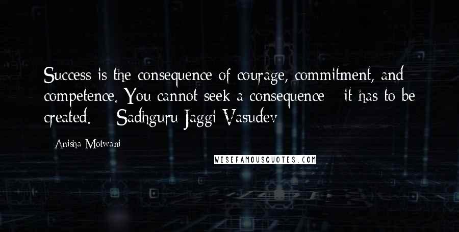 Anisha Motwani Quotes: Success is the consequence of courage, commitment, and competence. You cannot seek a consequence - it has to be created.  - Sadhguru Jaggi Vasudev