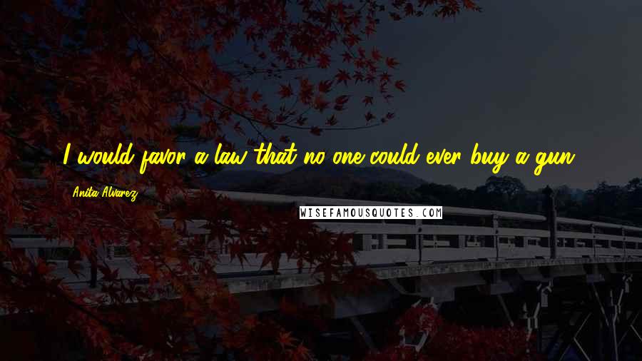 Anita Alvarez Quotes: I would favor a law that no one could ever buy a gun.