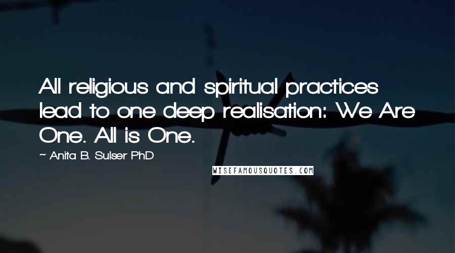 Anita B. Sulser PhD Quotes: All religious and spiritual practices lead to one deep realisation: We Are One. All is One.