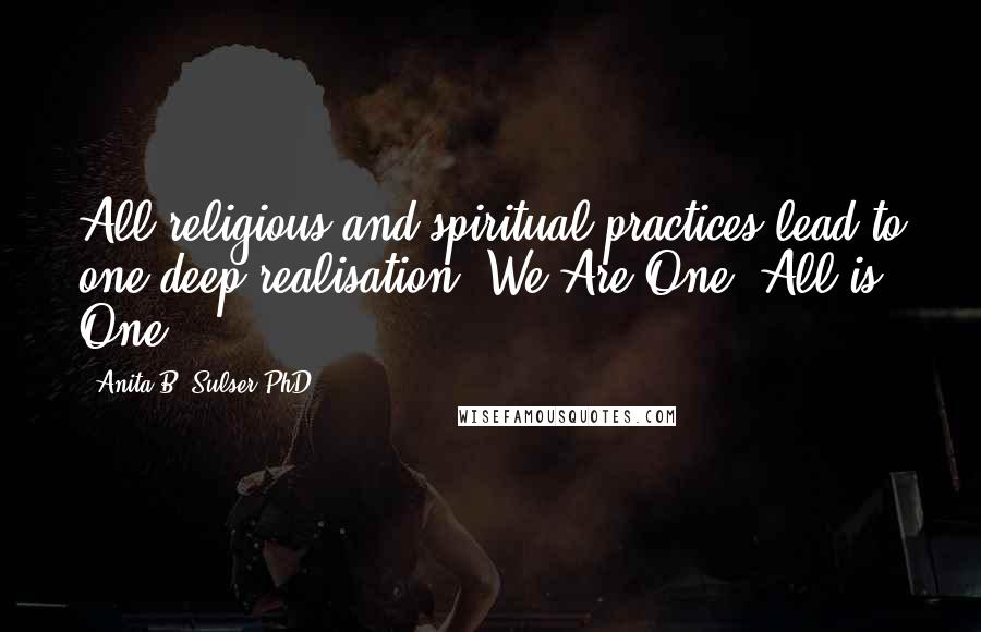 Anita B. Sulser PhD Quotes: All religious and spiritual practices lead to one deep realisation: We Are One. All is One.