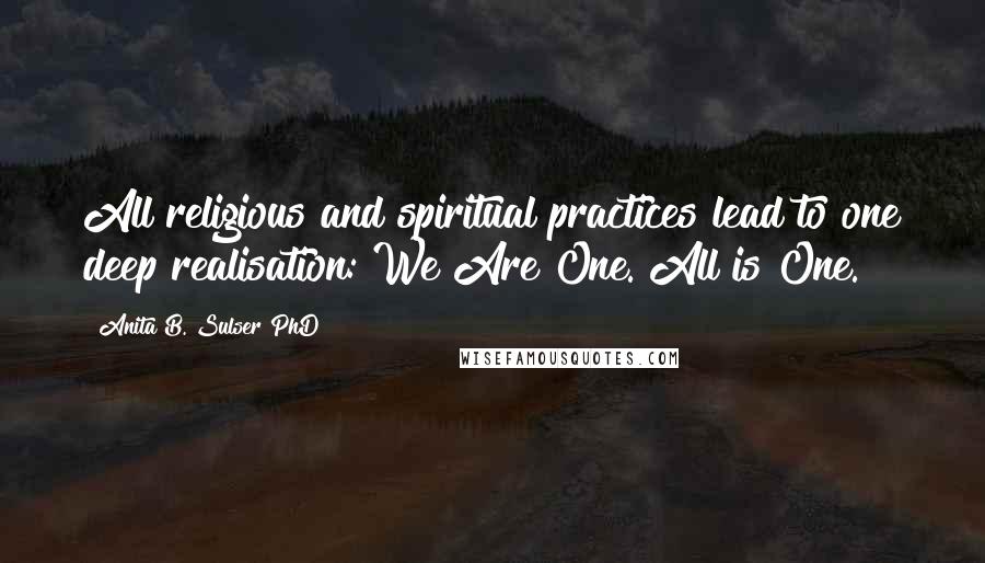 Anita B. Sulser PhD Quotes: All religious and spiritual practices lead to one deep realisation: We Are One. All is One.