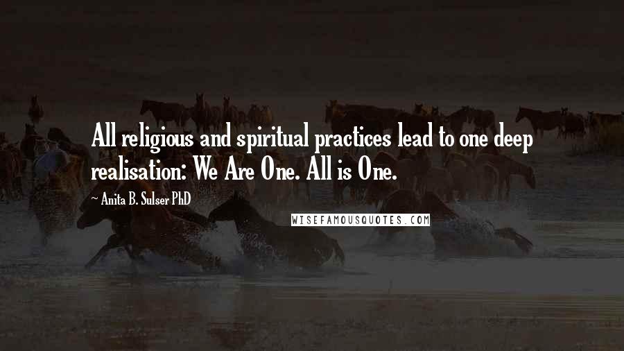 Anita B. Sulser PhD Quotes: All religious and spiritual practices lead to one deep realisation: We Are One. All is One.