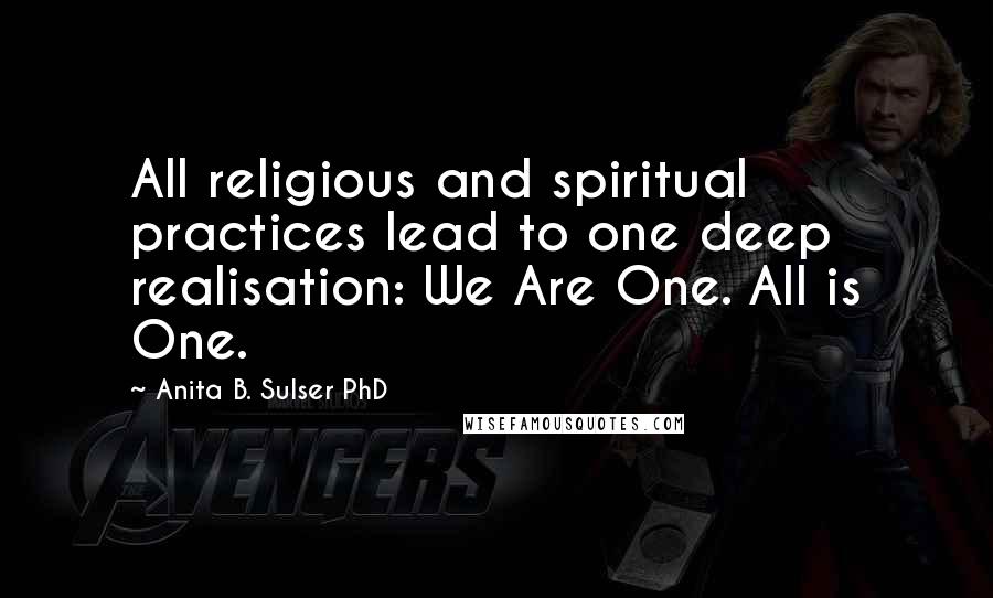 Anita B. Sulser PhD Quotes: All religious and spiritual practices lead to one deep realisation: We Are One. All is One.