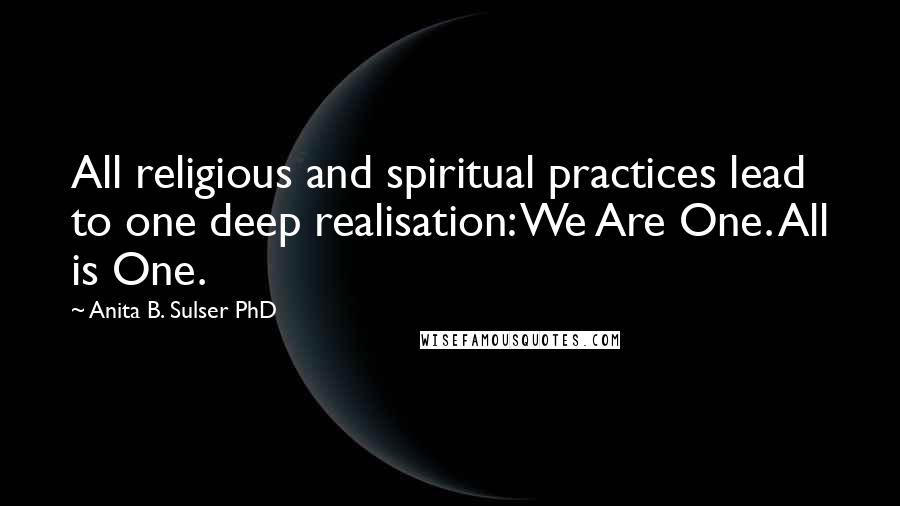 Anita B. Sulser PhD Quotes: All religious and spiritual practices lead to one deep realisation: We Are One. All is One.