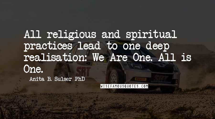 Anita B. Sulser PhD Quotes: All religious and spiritual practices lead to one deep realisation: We Are One. All is One.