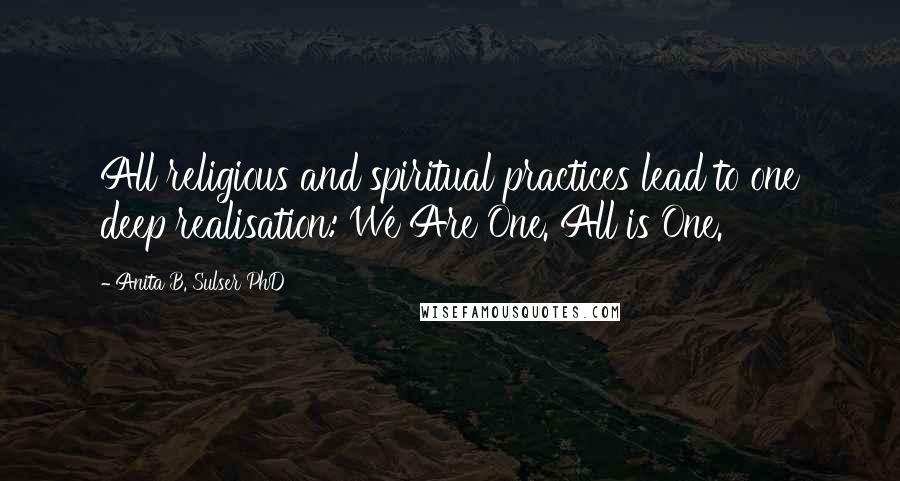 Anita B. Sulser PhD Quotes: All religious and spiritual practices lead to one deep realisation: We Are One. All is One.