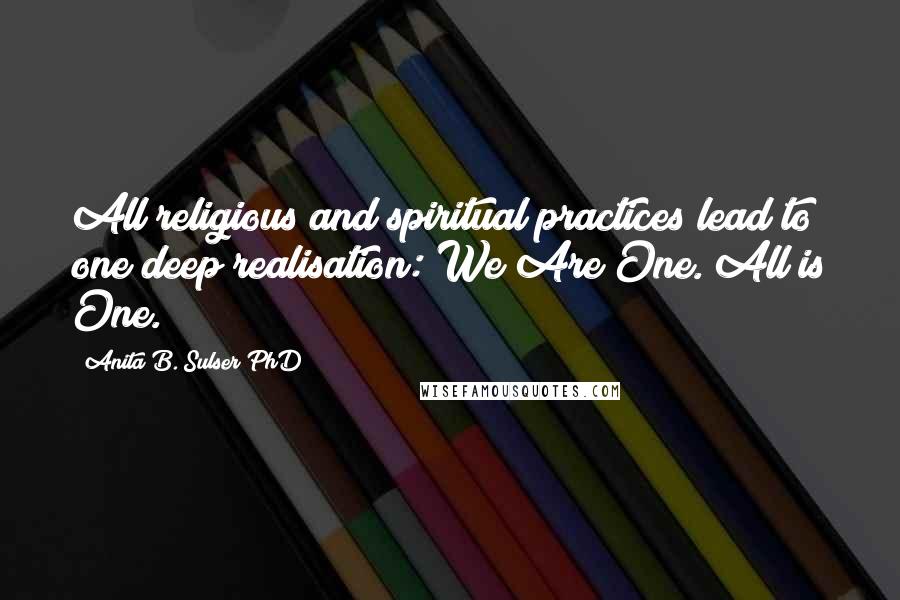 Anita B. Sulser PhD Quotes: All religious and spiritual practices lead to one deep realisation: We Are One. All is One.