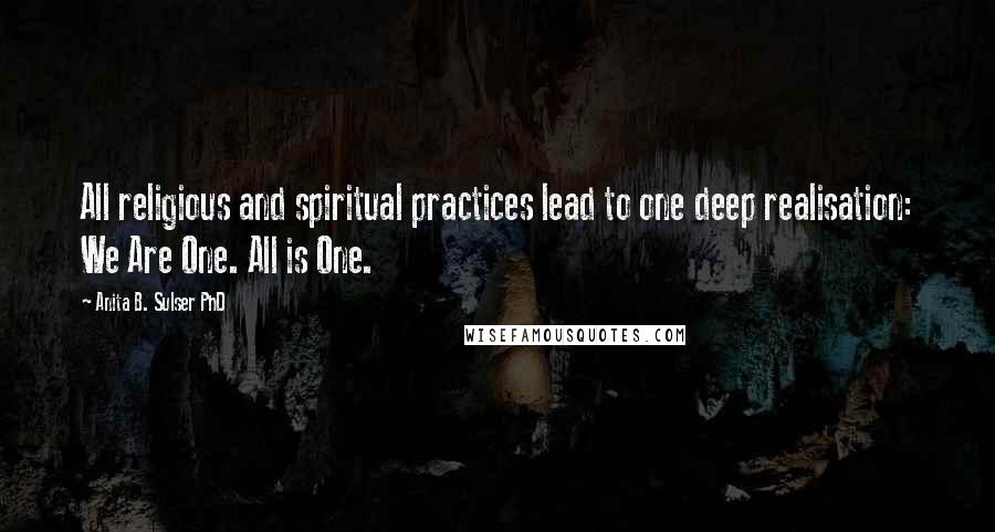 Anita B. Sulser PhD Quotes: All religious and spiritual practices lead to one deep realisation: We Are One. All is One.