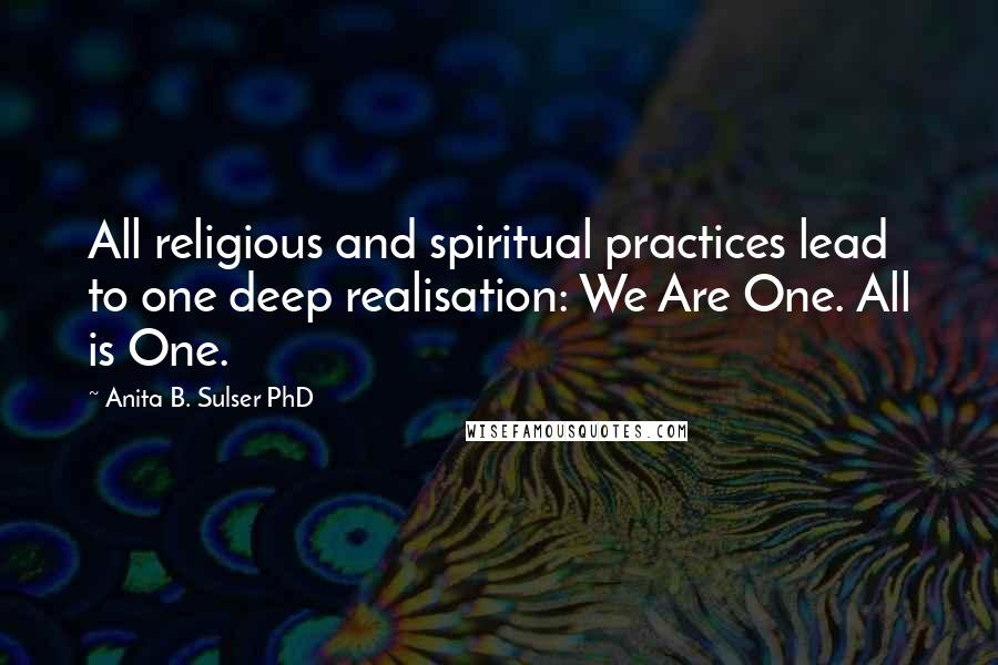 Anita B. Sulser PhD Quotes: All religious and spiritual practices lead to one deep realisation: We Are One. All is One.