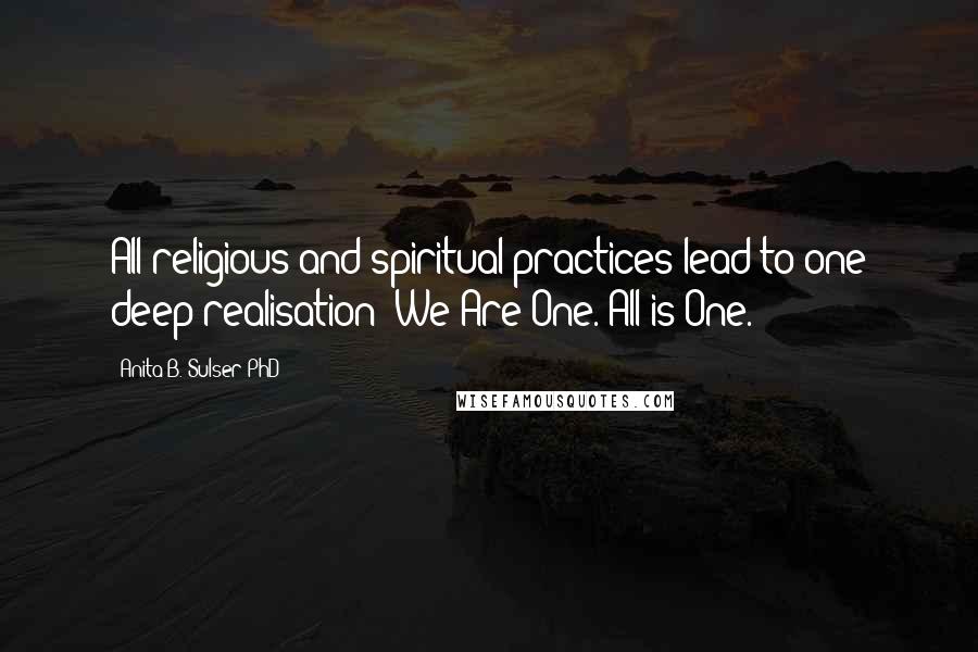 Anita B. Sulser PhD Quotes: All religious and spiritual practices lead to one deep realisation: We Are One. All is One.