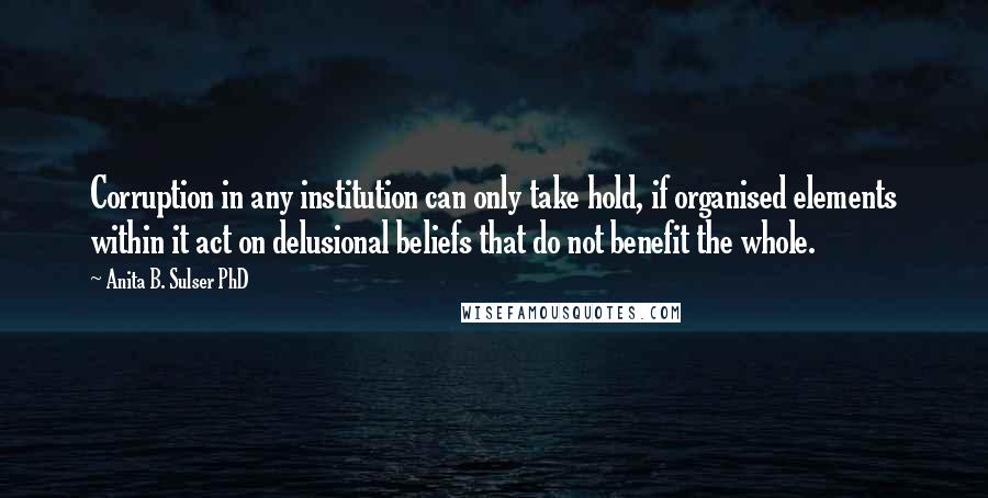 Anita B. Sulser PhD Quotes: Corruption in any institution can only take hold, if organised elements within it act on delusional beliefs that do not benefit the whole.