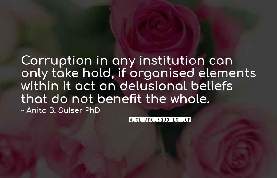 Anita B. Sulser PhD Quotes: Corruption in any institution can only take hold, if organised elements within it act on delusional beliefs that do not benefit the whole.
