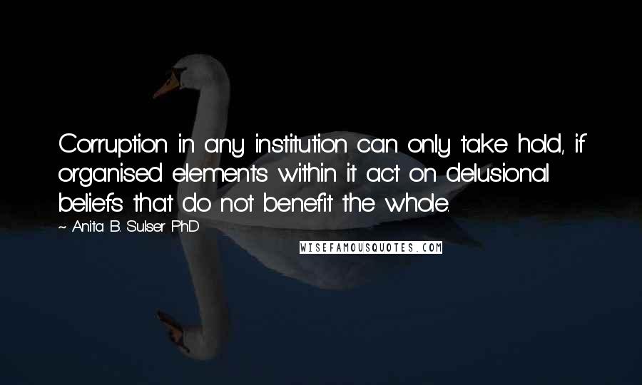 Anita B. Sulser PhD Quotes: Corruption in any institution can only take hold, if organised elements within it act on delusional beliefs that do not benefit the whole.