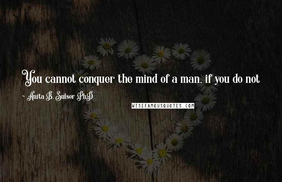 Anita B. Sulser PhD Quotes: You cannot conquer the mind of a man, if you do not know his heart and you cannot win over his heart, if so you do not know his mind.