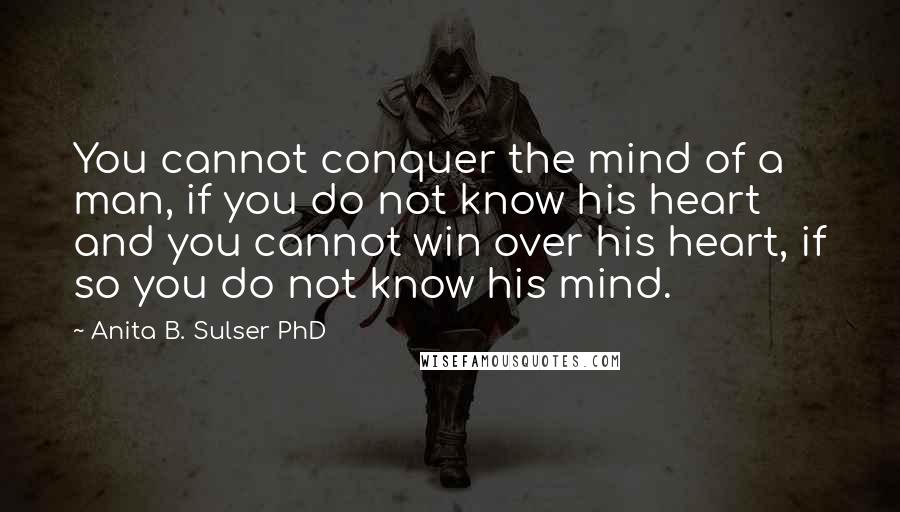 Anita B. Sulser PhD Quotes: You cannot conquer the mind of a man, if you do not know his heart and you cannot win over his heart, if so you do not know his mind.