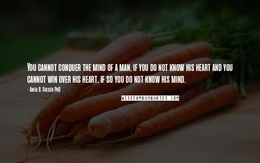 Anita B. Sulser PhD Quotes: You cannot conquer the mind of a man, if you do not know his heart and you cannot win over his heart, if so you do not know his mind.