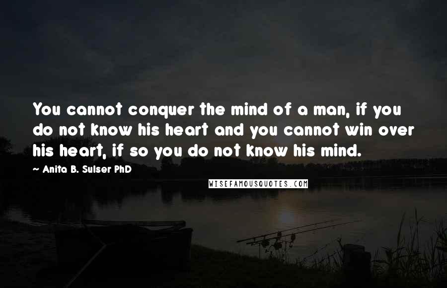 Anita B. Sulser PhD Quotes: You cannot conquer the mind of a man, if you do not know his heart and you cannot win over his heart, if so you do not know his mind.