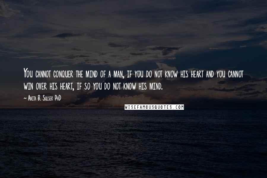 Anita B. Sulser PhD Quotes: You cannot conquer the mind of a man, if you do not know his heart and you cannot win over his heart, if so you do not know his mind.