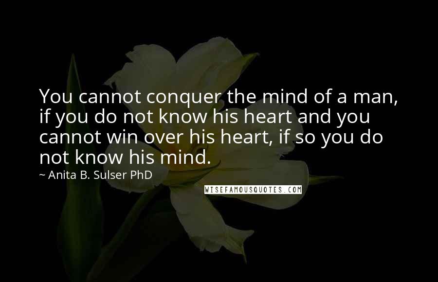 Anita B. Sulser PhD Quotes: You cannot conquer the mind of a man, if you do not know his heart and you cannot win over his heart, if so you do not know his mind.