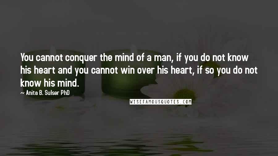 Anita B. Sulser PhD Quotes: You cannot conquer the mind of a man, if you do not know his heart and you cannot win over his heart, if so you do not know his mind.