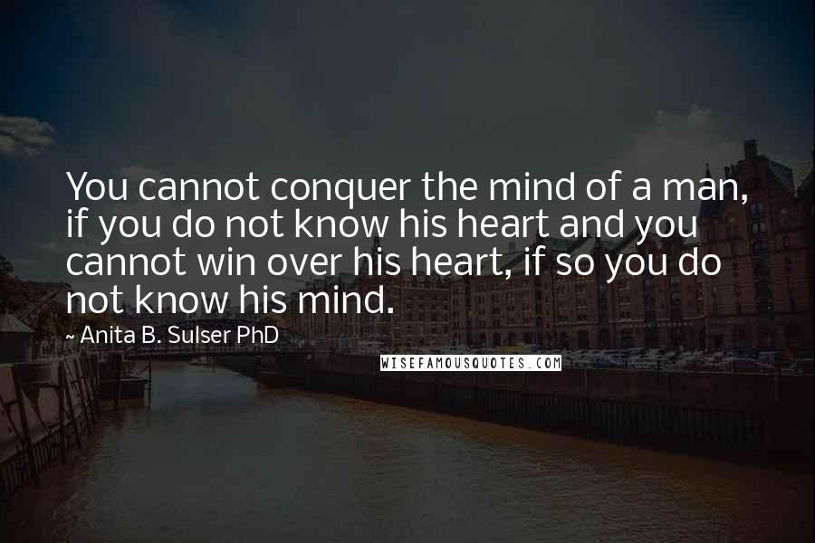 Anita B. Sulser PhD Quotes: You cannot conquer the mind of a man, if you do not know his heart and you cannot win over his heart, if so you do not know his mind.