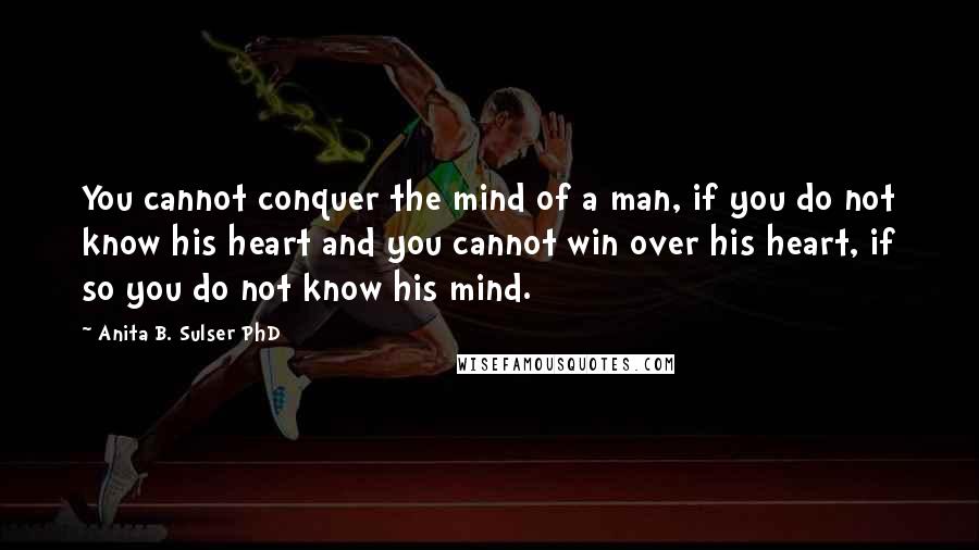 Anita B. Sulser PhD Quotes: You cannot conquer the mind of a man, if you do not know his heart and you cannot win over his heart, if so you do not know his mind.