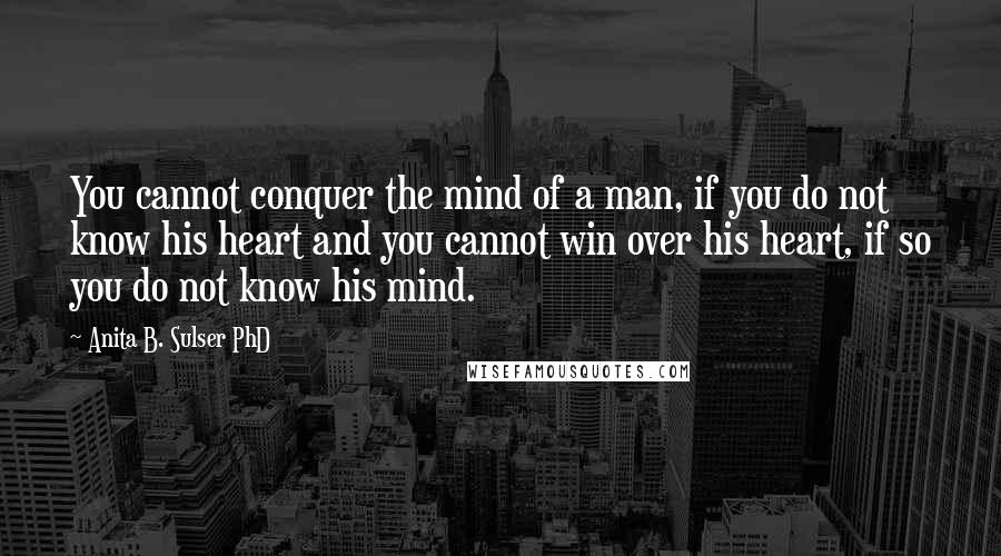 Anita B. Sulser PhD Quotes: You cannot conquer the mind of a man, if you do not know his heart and you cannot win over his heart, if so you do not know his mind.