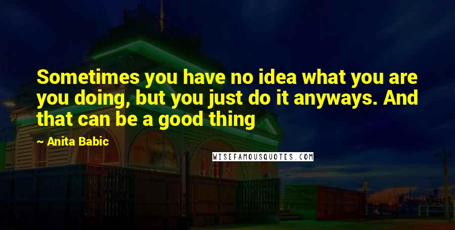 Anita Babic Quotes: Sometimes you have no idea what you are you doing, but you just do it anyways. And that can be a good thing