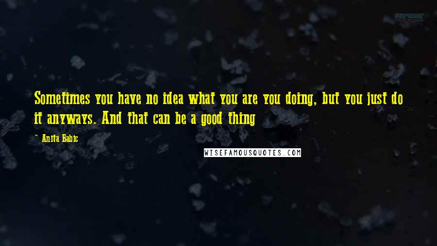 Anita Babic Quotes: Sometimes you have no idea what you are you doing, but you just do it anyways. And that can be a good thing