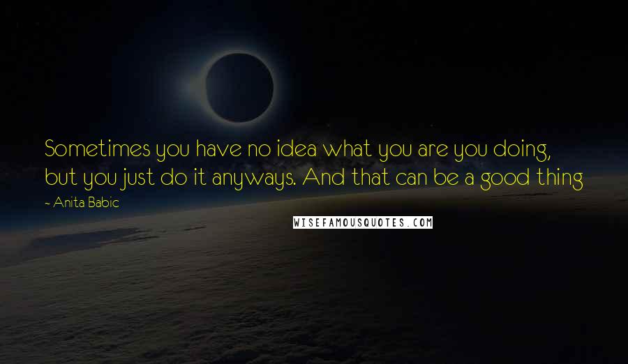 Anita Babic Quotes: Sometimes you have no idea what you are you doing, but you just do it anyways. And that can be a good thing