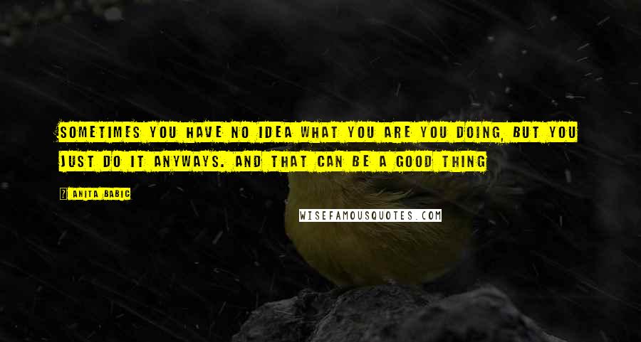 Anita Babic Quotes: Sometimes you have no idea what you are you doing, but you just do it anyways. And that can be a good thing