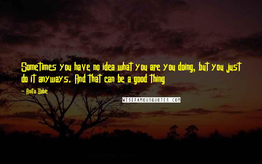 Anita Babic Quotes: Sometimes you have no idea what you are you doing, but you just do it anyways. And that can be a good thing