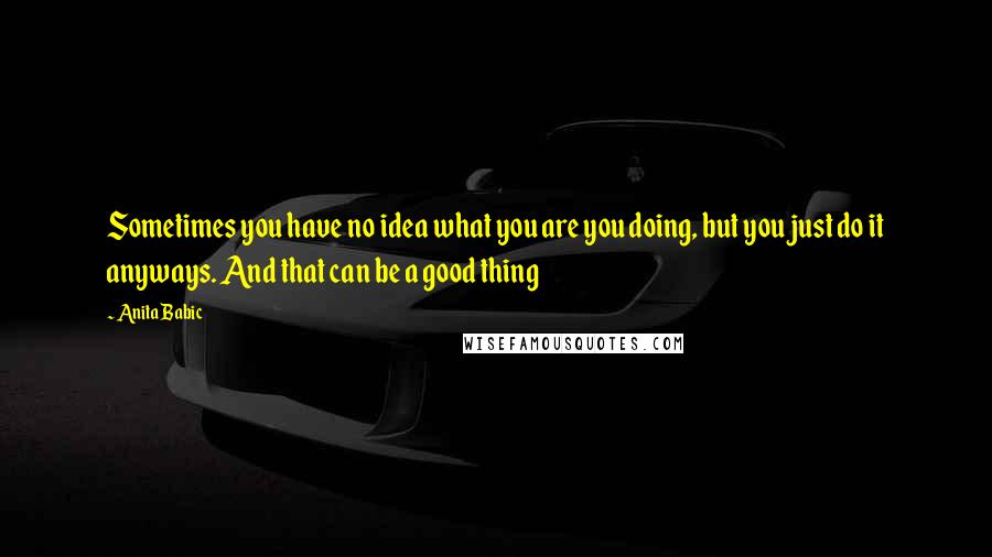 Anita Babic Quotes: Sometimes you have no idea what you are you doing, but you just do it anyways. And that can be a good thing