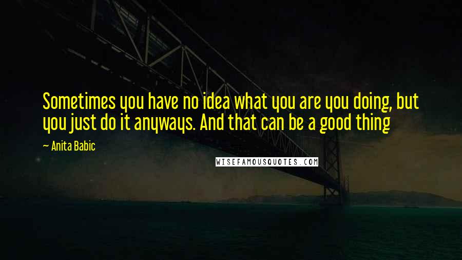 Anita Babic Quotes: Sometimes you have no idea what you are you doing, but you just do it anyways. And that can be a good thing